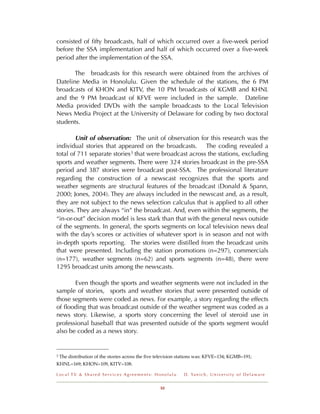 consisted of ﬁfty broadcasts, half of which occurred over a ﬁve-week period
before the SSA implementation and half of which occurred over a ﬁve-week
period after the implementation of the SSA.

       The broadcasts for this research were obtained from the archives of
Dateline Media in Honolulu. Given the schedule of the stations, the 6 PM
broadcasts of KHON and KITV, the 10 PM broadcasts of KGMB and KHNL
and the 9 PM broadcast of KFVE were included in the sample. Dateline
Media provided DVDs with the sample broadcasts to the Local Television
News Media Project at the University of Delaware for coding by two doctoral
students.

        Unit of observation: The unit of observation for this research was the
individual stories that appeared on the broadcasts. The coding revealed a
total of 711 separate stories 3 that were broadcast across the stations, excluding
sports and weather segments. There were 324 stories broadcast in the pre-SSA
period and 387 stories were broadcast post-SSA. The professional literature
regarding the construction of a newscast recognizes that the sports and
weather segments are structural features of the broadcast (Donald & Spann,
2000; Jones, 2004). They are always included in the newscast and, as a result,
they are not subject to the news selection calculus that is applied to all other
stories. They are always “in” the broadcast. And, even within the segments, the
“in-or-out” decision model is less stark than that with the general news outside
of the segments. In general, the sports segments on local television news deal
with the day’s scores or activities of whatever sport is in season and not with
in-depth sports reporting. The stories were distilled from the broadcast units
that were presented. Including the station promotions (n=297), commercials
(n=177), weather segments (n=62) and sports segments (n=48), there were
1295 broadcast units among the newscasts.

       Even though the sports and weather segments were not included in the
sample of stories, sports and weather stories that were presented outside of
those segments were coded as news. For example, a story regarding the effects
of ﬂooding that was broadcast outside of the weather segment was coded as a
news story. Likewise, a sports story concerning the level of steroid use in
professional baseball that was presented outside of the sports segment would
also be coded as a news story.


3   The distribution of the stories across the ﬁve television stations was: KFVE=134; KGMB=191;
KHNL=169; KHON=109, KITV=108.

Local TV & Shared Services Agreements: Honolulu                D . Ya n i c h , U n i v e r s i t y o f D e l a w a r e


                                                   10
 
