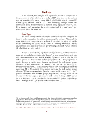 Findings
        In this research, the analysis was organized around a comparison of
the performance of the stations pre- and post-SSA and between the stations
that are part of the SSA station group (KFIVE, KGMB, KHNL) and the non-SSA
station group (KHON and KITV).            The following ﬁndings reﬂect that
comparison along the dimensions of content (story topic and local vs. non-
local stories) and production factors (duration and story placement) and
distribution across the newscasts.

         Story Topic
       The initial coding scheme developed twenty-one separate categories for
topic in order to capture the differences among the stories. After analysis,
those twenty-one categories were collapsed into ﬁve: (1) crime; (2) public
issues (containing all public issues such as housing, education, health,
environment, etc., except crime); (3) government/politics; (4) human interest;
(5) other (ﬁres, accidents, etc.).

        There was a statistically signiﬁcant change (meaning that the difference
occurred beyond chance) in the distribution 4 of story topics before and after
the implementation of the Shared Services Agreement and across the SSA
station group and the non-SSA station group (Table 1). The proportion of
stories devoted to public issues dropped signiﬁcantly for both station groups
after the SSA was implemented in October 2009. For the SSA station group
the decrease was from 37 to 30 percent; the non-SSA station group realized a
drop from 44 to 26 percent. Crime stories increased for both station groups
after the SSA became operational, from 14 percent to 20 percent and 23 to 30
percent for the SSA and non-SSA groups, respectively. Although there was an
increase in the coverage of government and politics in the post-SSA period
(11% to 16% and 10% to 16% for the SSA and non-SSA groups, respectively),
news coverage of that topic was relatively sparse (Table 1).




4In previous research, I have used the proportion of time that was devoted to story topics rather than
proportion of stories devoted to the topic because time is the most scarce element of a newscast.
However, the questions for this research focused on individual stories and how they were broadcast
across the various stations. Therefore, the proportion of stories devoted to a particular topic was
utilized as the variable that indicated the performance of the stations.

Local TV & Shared Services Agreements: Honolulu              D . Ya n i c h , U n i v e r s i t y o f D e l a w a r e


                                                  11
 