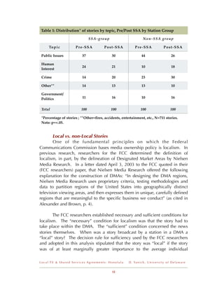 Table 1: Distribution* of stories by topic, Pre/Post SSA by Station Group

                               SSA-group                             Non-SSA group

     To p i c         Pre-SSA           Post-SSA             Pre-SSA                     Post-SSA

 Public Issues            37                30                     44                           26

 Human
                          24                21                     10                           18
 Interest

 Crime                    14                20                     23                           30

 Other**                  14                13                     13                           10

 Government/
 Politics                 11                16                     10                           16


 Total                   100                100                   100                           100

 *Percentage of stories ; **Other=ﬁres, accidents, entertainment, etc., N=711 stories.
 Note: p=<.05.


         Local vs. non-Local Stories
        One of the fundamental principles on which the Federal
Communications Commission bases media ownership policy is localism. In
previous research, researchers for the FCC determined the deﬁnition of
localism, in part, by the delineation of Designated Market Areas by Nielsen
Media Research. In a letter dated April 3, 2003 to the FCC quoted in their
(FCC researchers) paper, that Nielsen Media Research offered the following
explanation for the construction of DMAs: “In designing the DMA regions,
Nielsen Media Research uses proprietary criteria, testing methodologies and
data to partition regions of the United States into geographically distinct
television viewing areas, and then expresses them in unique, carefully deﬁned
regions that are meaningful to the speciﬁc business we conduct” (as cited in
Alexander and Brown, p. 4).

       The FCC researchers established necessary and sufﬁcient conditions for
localism. The “necessary” condition for localism was that the story had to
take place within the DMA. The “sufﬁcient” condition concerned the news
stories themselves. When was a story broadcast by a station in a DMA a
“local” story? The decision rule for sufﬁciency used by the FCC researchers
and adopted in this analysis stipulated that the story was “local” if the story
was of at least marginally greater importance to the average individual

Local TV & Shared Services Agreements: Honolulu        D . Ya n i c h , U n i v e r s i t y o f D e l a w a r e


                                             12
 