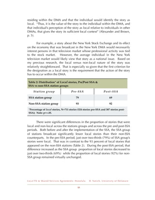 residing within the DMA and that the individual would identify the story as
local. “Thus, it is the value of the story to the individual within the DMA, and
that individual’s perception of the story as local relative to individuals in other
DMAs, that gives the story its sufﬁcient local context” (Alexander and Brown,
p. 5).

        For example, a story about the New York Stock Exchange and its effect
on the economy that was broadcast in the New York DMA would necessarily
interest persons in that television market whose professional activity was tied
to the stock market. However, the average individual in the New York
television market would likely view that story as a national issue. Based on
my previous research, the local versus non-local nature of the story was
relatively straightforward. That is especially so given that the ﬁrst criterion for
the designation as a local story is the requirement that the action of the story
has to occur within the DMA.

Table 2: Distribution* of Local stories, Pre/Post SSA &
SSA vs non-SSA station groups

     Station group                     Pre-SSA                             Post-SSA

 SSA station group                         79                                      69

 Non-SSA station group                     93                                      92

 *Percentage of local stories, N=711 stories (324 stories pre-SSA and 387 stories post-
 SSA); Note: p=<.05.


        There were signiﬁcant differences in the proportion of stories that were
local and non-local across the stations groups and across the pre and post-SSA
periods. Both before and after the implementation of the SSA, the SSA group
of stations broadcast signiﬁcantly fewer local stories than their non-SSA
counterparts. In the pre-SSA period, just over two-thirds (79%) of SSA group’s
stories were local. That was in contrast to the 93 percent of local stories that
appeared on the non-SSA stations (Table 2). During the post-SSA period, that
difference increased as the SSA group proportion of local stories decreased to
just over two-thirds (69%) while the proportion of local stories (92%) for non-
SSA group remained virtually unchanged.




Local TV & Shared Services Agreements: Honolulu        D . Ya n i c h , U n i v e r s i t y o f D e l a w a r e


                                            13
 