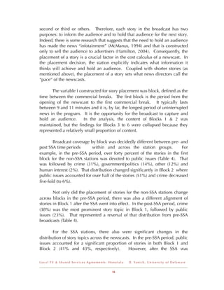 second or third or others. Therefore, each story in the broadcast has two
purposes: to inform the audience and to hold that audience for the next story.
Indeed, there is some research that suggests that the need to hold an audience
has made the news “infotainment” (McManus, 1994) and that is constructed
only to sell the audience to advertisers (Hamilton, 2004). Consequently, the
placement of a story is a crucial factor in the cost calculus of a newscast. In
the placement decision, the station explicitly indicates what information it
thinks will achieve and hold an audience. Coupled with shorter stories (as
mentioned above), the placement of a story sets what news directors call the
“pace” of the newscasts.

       The variable I constructed for story placement was block, deﬁned as the
time between the commercial breaks. The ﬁrst block is the period from the
opening of the newscast to the ﬁrst commercial break. It typically lasts
between 9 and 11 minutes and it is, by far, the longest period of uninterrupted
news in the program. It is the opportunity for the broadcast to capture and
hold an audience.       In the analysis, the content of Blocks 1 & 2 was
maintained, but the ﬁndings for Blocks 3 to 6 were collapsed because they
represented a relatively small proportion of content.

       Broadcast coverage by block was decidedly different between pre- and
post SSA time periods       within and across the station groups.          For
example, in the pre-SSA period, over forty percent of the stories in the ﬁrst
block for the non-SSA stations was devoted to public issues (Table 4). That
was followed by crime (31%), government/politics (14%), other (12%) and
human interest (2%). That distribution changed signiﬁcantly in Block 2 where
public issues accounted for over half of the stories (51%) and crime decreased
ﬁve-fold (to 6%).

        Not only did the placement of stories for the non-SSA stations change
across blocks in the pre-SSA period, there was also a different alignment of
stories in Block 1 after the SSA went into effect. In the post-SSA period, crime
(38%) was the most prominent story topic in Block 1, followed by public
issues (23%). That represented a reversal of that distribution from pre-SSA
broadcasts (Table 4).

        For the SSA stations, there also were signiﬁcant changes in the
distribution of story topics across the newscasts. In the pre-SSA period, public
issues accounted for a signiﬁcant proportion of stories in both Block 1 and
Block 2 (41% and 43%, respectively).             However, after the SSA was


Local TV & Shared Services Agreements: Honolulu   D . Ya n i c h , U n i v e r s i t y o f D e l a w a r e


                                        16
 