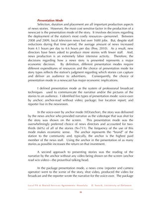 Presentation Mode
        Selection, duration and placement are all important production aspects
of news stories. However, the most cost sensitive factor in the production of a
newscast is the presentation mode of the story. It involves decisions regarding
the deployment of the station’s most costly resources—personnel. Between
2008 and 2009, local television news lost over 1600 jobs. But, despite staff
reductions during that time period, the average amount of news increased
from 4.1 hours per day to 4.6 hours per day (Pew, 2010). As a result, new
directors have been asked to produce more stories with fewer staff. And,
news production is an extremely labor intensive activity. Therefore, the
decisions regarding how a news story is presented represents a major
economic decision.        By deﬁnition, different presentation modes require
different expenditures of resources and the choice of presentation mode for
story types reﬂects the station’s judgment regarding which stories can capture
and deliver an audience to advertisers.         Consequently, the choice of
presentation mode in a newscast has major economic implications.

        I deﬁned presentation mode as the system of professional broadcast
techniques used to communicate the narrative and/or the pictures of the
stories to an audience. I identiﬁed ﬁve types of presentation mode: voice-over
by anchor; anchor-read without video; package; live location report; and
reporter live in the newsroom.

        In the voice-over by anchor mode (VO/anchor), the story was delivered
by the news anchor who provided narrative as the videotape that was shot for
the story was shown on the screen.            This presentation mode was the
overwhelmingly preferred choice of news directors and accounted for two-
thirds (66%) of all of the stories (N=711). The frequency of the use of this
mode makes economic sense. The anchor represents the “brand” of the
station to the community and, typically, the anchor is the highest paid
member of the news staff. Using the anchor in the presentation of as many
stories as possible increases the return on that investment.

       A second approach to presenting stories was the reading of the
narrative by the anchor without any video being shown on the screen (anchor
read w/o video)---the proverbial talking head.

       In the package presentation mode, a news crew (reporter and camera
operator) went to the scene of the story, shot video, produced the video for
broadcast and the reporter wrote the narrative for the voice-over. The package


Local TV & Shared Services Agreements: Honolulu   D . Ya n i c h , U n i v e r s i t y o f D e l a w a r e


                                        18
 