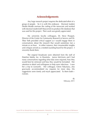 Acknowledgements
       !     Any large research project requires the dedicated effort of a
       group of people. So it is with this endeavor. Doctoral student
       Deidre Beadle oversaw the coding of the newscasts and worked
       with doctoral student Jeff Mascornick to produce the database that
       was used for this project. Their work was greatly appreciated.

              My university faculty colleagues, Dr. Steve Peuquet,
       Director of the Center for Community Research & Service and Dr.
       Tibor Toth provided critical support as I would engage them in
       conversations about the research that would sometimes last a
       minute or an hour. In either instance, their innumerable insights
       and critiques served as a needed sounding board for the project. I
       sincerely thank them.

              The original broadcasts were obtained from the staff of
       Dateline Media, Inc. in Honolulu. Janice McGinnis and I had
       many conversations regarding what data were required, how they
       would best be retrieved and how they would be formatted. Her
       attention to detail and willingness to help were infectious. I owe
       her a trip to Leonard’s. Her colleague, Glenn Tokumaru, also
       graciously accommodated my requests for more data. His
       suggestions were timely and much appreciated. To them both---
       mahalo.

                                                                                              dy
                                                                         February, 2011




Local TV & Shared Services Agreements: Honolulu   D . Ya n i c h , U n i v e r s i t y o f D e l a w a r e


                                         2
 