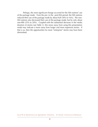 Perhaps, the most signiﬁcant change occurred for the SSA stations’ use
of the package mode. From the pre- to the post-SSA period, the SSA stations
reduced their use of the package mode by about half (30% to 16%). The non-
SSA stations also decreased their use of the package mode, but by only about
one-ﬁfth (25% to 20%). Coupled with the substantial decrease in the media
duration of stories (see Table 3), this move away from using this presentation
mode may indicate a move away from longer and more expensive stories. If
that is so, then the opportunities for more “enterprise” stories may have been
diminished.




Local TV & Shared Services Agreements: Honolulu   D . Ya n i c h , U n i v e r s i t y o f D e l a w a r e


                                        20
 
