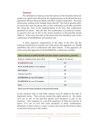Summary
       The distribution of stories across the stations in the Honolulu television
market was signiﬁcantly affected by the implementation of the Shared Services
Agreement between Raycom Media and MCG Capital Corporation. The most
conservative reading of the ﬁndings shows that the SSA had its greatest effect
on stories that were broadcast only on the combination of KGMB and KHNL
(the simulcast). Prior to the implementation of the SSA, that combination
presented no stories. After the SSA, that combination accounted for twenty-
six percent (102 out of 387) of the stories broadcast in the post-SSA period
(Table 6). To be clear, this refers to the stories that were broadcast only on the
combination of KGMB/KHNL and nowhere else.

        A more expansive interpretation of the effect of the SSA and the
simulcast would have to consider any of the stories that appeared on KGMB
and KHNL only and in combination with other stations. In this approach, all
of the stories that appeared on the KGMB/KHNL combination (whether

Table 6: Stories on KHNL/KGMB and other station combinations, post-SSA

 Station combination post-SSA                          Number of stories

 KGMB/KHNL only                                                        102

 KFVE, KGMB, KHNL (3 SSA stations)                                      55

 All 5 stations                                                         82

 3 SSA & 1 non-SSA                                                      39

 KGMB/KHNL & 1 non-SSA station                                          21

 KGMB/KHNL & 2 non-SSA stations                                         11

 Total                                                                 310

 There were 387 stories broadcast in the post-SSA period.


on the simulcast only or with other stations) must be added to the total of
duplicated stories. That calculus reveals that eighty percent of the stories
(310 out of 387) in the post-SSA period were broadcast as part of the
simulcast. That compares to a pre-SSA proportion of thirty-ﬁve percent of
stories (115 out of 324) that were broadcast in those combinations.
Whichever of these metrics is used, it seems clear that the SSA had an effect
on the local newscasts in the market.

Local TV & Shared Services Agreements: Honolulu      D . Ya n i c h , U n i v e r s i t y o f D e l a w a r e


                                           27
 