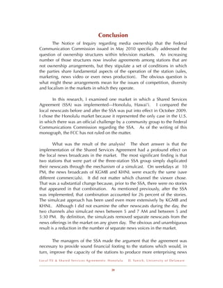 Conclusion
       The Notice of Inquiry regarding media ownership that the Federal
Communication Commission issued in May 2010 speciﬁcally addressed the
question of ownership structures within television markets. An increasing
number of those structures now involve agreements among stations that are
not ownership arrangements, but they stipulate a set of conditions in which
the parties share fundamental aspects of the operation of the station (sales,
marketing, news video or even news production). The obvious question is
what might these arrangements mean for the issues of competition, diversity
and localism in the markets in which they operate.

       In this research, I examined one market in which a Shared Services
Agreement (SSA) was implemented---Honolulu, Hawai’i. I compared the
local newscasts before and after the SSA was put into effect in October 2009.
I chose the Honolulu market because it represented the only case in the U.S.
in which there was an ofﬁcial challenge by a community group to the Federal
Communications Commission regarding the SSA. As of the writing of this
monograph, the FCC has not ruled on the matter.

        What was the result of the analysis? The short answer is that the
implementation of the Shared Services Agreement had a profound effect on
the local news broadcasts in the market. The most signiﬁcant ﬁnding is that
two stations that were part of the three-station SSA group simply duplicated
their newscasts through the mechanism of a simulcast. On weekdays at 10
PM, the news broadcasts of KGMB and KHNL were exactly the same (save
different commercials). It did not matter which channel the viewer chose.
That was a substantial change because, prior to the SSA, there were no stories
that appeared in that combination. As mentioned previously, after the SSA
was implemented, that combination accounted for 26 percent of the stories.
The simulcast approach has been used even more extensively by KGMB and
KHNL. Although I did not examine the other newscasts during the day, the
two channels also simulcast news between 5 and 7 AM and between 5 and
5:30 PM. By deﬁnition, the simulcasts removed separate newscasts from the
news offerings in the market on any given day. The obvious and unambiguous
result is a reduction in the number of separate news voices in the market.

       The managers of the SSA made the argument that the agreement was
necessary to provide sound ﬁnancial footing to the stations which would, in
turn, improve the capacity of the stations to produce more enterprising news
Local TV & Shared Services Agreements: Honolulu   D . Ya n i c h , U n i v e r s i t y o f D e l a w a r e


                                        28
 