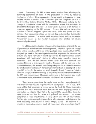 content. Presumably, the SSA stations would realize these advantages by
achieving economies of scale in the production of news by reducing
duplication of effort. Those economies of scale would be important because
the SSA resulted in the loss of 68 of the 190+ jobs that comprised the staff of
the three SSA stations (Dateline Media, 2010). However, judging by the
change in duration of stories and the presentation modes that were used to
present the stories pre- and post-SSA, there was no evidence of an increase in
enterprise reporting by the SSA stations,. For the SSA stations, the median
duration of stories dropped signiﬁcantly (43%) from the pre-to post SSA
periods. That was compared to a ten percent drop in the median duration for
the non-SSA stations. It would seem relatively more difﬁcult to present
“enterprise” stories as the median broadcast time allotted for stories
substantially decreased.

        In addition to the duration of stories, the SSA stations changed the use
of presentation modes between the time periods. The most signiﬁcant change
came with a reduction of the use of the package mode by almost half (47%).
The package mode is the most expensive method to present the narrative and
pictures of a news story and it would logically be the approach most closely
associated with “enterprise” stories in which more complex issues are
examined.      But, the SSA stations moved away from that approach and
increased the use of less expensive modes. Coupled with the decrease in the
duration of stories, the reduced use of the package mode would seem to make
the production of “enterprise“ stories much more difﬁcult to accomplish in the
post-SSA period. To the extent my analysis could detect, “enterprise” stories
were not a large part of the offerings of any of the stations in the market before
the SSA was implemented. However, an increase in their number as a result
of the shared news production of the SSA stations did not materialize.

       There is an argument that the media landscape has changed drastically
with more diverse ways to acquire news in local places. That is true. But,
even within that landscape, a recent survey by Frank N. Magid Associates
conﬁrms that local television news remains the most engaging source of
information for citizens. Over half of the public (55%) reported that it was the
most preferred medium for news and political information.           Its nearest
competitor is web sites/Internet at only about one-ﬁfth of respondents.
Further, after news on search engines, local television news websites were the
most frequently used source of news (Magid, 2010).           In addition to a
prominent information source, local television news also scored very highly



Local TV & Shared Services Agreements: Honolulu   D . Ya n i c h , U n i v e r s i t y o f D e l a w a r e


                                        29
 