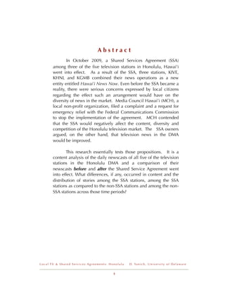 Abstract
       !       In October 2009, a Shared Services Agreement (SSA)
       among three of the ﬁve television stations in Honolulu, Hawai’i
       went into effect. As a result of the SSA, three stations, KIVE,
       KHNL and KGMB combined their news operations as a new
       entity entitled Hawai’i News Now. Even before the SSA became a
       reality, there were serious concerns expressed by local citizens
       regarding the effect such an arrangement would have on the
       diversity of news in the market. Media Council Hawai’i (MCH), a
       local non-proﬁt organization, ﬁled a complaint and a request for
       emergency relief with the Federal Communications Commission
       to stop the implementation of the agreement. MCH contended
       that the SSA would negatively affect the content, diversity and
       competition of the Honolulu television market. The SSA owners
       argued, on the other hand, that television news in the DMA
       would be improved.

              This research essentially tests those propositions. It is a
       content analysis of the daily newscasts of all ﬁve of the television
       stations in the Honolulu DMA and a comparison of their
       newscasts before and after the Shared Service Agreement went
       into effect. What differences, if any, occurred in content and the
       distribution of stories among the SSA stations, among the SSA
       stations as compared to the non-SSA stations and among the non-
       SSA stations across those time periods?




Local TV & Shared Services Agreements: Honolulu   D . Ya n i c h , U n i v e r s i t y o f D e l a w a r e


                                         3
 