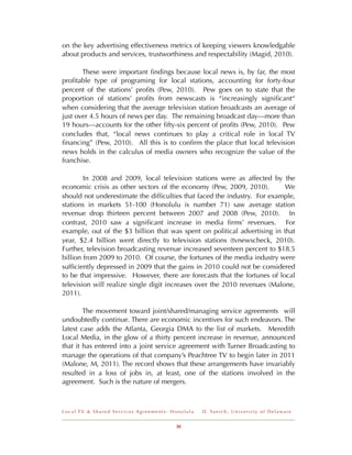 on the key advertising effectiveness metrics of keeping viewers knowledgable
about products and services, trustworthiness and respectability (Magid, 2010).

       These were important ﬁndings because local news is, by far, the most
proﬁtable type of programing for local stations, accounting for forty-four
percent of the stations’ proﬁts (Pew, 2010). Pew goes on to state that the
proportion of stations’ proﬁts from newscasts is “increasingly signiﬁcant“
when considering that the average television station broadcasts an average of
just over 4.5 hours of news per day. The remaining broadcast day---more than
19 hours---accounts for the other ﬁfty-six percent of proﬁts (Pew, 2010). Pew
concludes that, “local news continues to play a critical role in local TV
ﬁnancing” (Pew, 2010). All this is to conﬁrm the place that local television
news holds in the calculus of media owners who recognize the value of the
franchise.

        In 2008 and 2009, local television stations were as affected by the
economic crisis as other sectors of the economy (Pew, 2009, 2010).         We
should not underestimate the difﬁculties that faced the industry. For example,
stations in markets 51-100 (Honolulu is number 71) saw average station
revenue drop thirteen percent between 2007 and 2008 (Pew, 2010). In
contrast, 2010 saw a signiﬁcant increase in media ﬁrms’ revenues. For
example, out of the $3 billion that was spent on political advertising in that
year, $2.4 billion went directly to television stations (tvnewscheck, 2010).
Further, television broadcasting revenue increased seventeen percent to $18.5
billion from 2009 to 2010. Of course, the fortunes of the media industry were
sufﬁciently depressed in 2009 that the gains in 2010 could not be considered
to be that impressive. However, there are forecasts that the fortunes of local
television will realize single digit increases over the 2010 revenues (Malone,
2011).

        The movement toward joint/shared/managing service agreements will
undoubtedly continue. There are economic incentives for such endeavors. The
latest case adds the Atlanta, Georgia DMA to the list of markets. Meredith
Local Media, in the glow of a thirty percent increase in revenue, announced
that it has entered into a joint service agreement with Turner Broadcasting to
manage the operations of that company’s Peachtree TV to begin later in 2011
(Malone, M, 2011). The record shows that these arrangements have invariably
resulted in a loss of jobs in, at least, one of the stations involved in the
agreement. Such is the nature of mergers.



Local TV & Shared Services Agreements: Honolulu   D . Ya n i c h , U n i v e r s i t y o f D e l a w a r e


                                        30
 