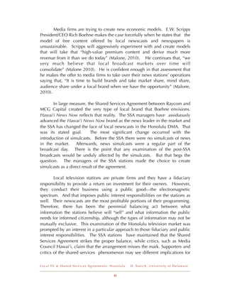 Media ﬁrms are trying to create new economic models. E.W. Scripps
President/CEO Rich Boehne makes the case forcefully when he states that the
model of free content offered by local newscasts and newspapers is
unsustainable. Scripps will aggressively experiment with and create models
that will take that “high-value premium content and derive much more
revenue from it than we do today” (Malone, 2010). He continues that, “we
very much believe that local broadcast markets over time will
consolidate” (Malone 2010). He is conﬁdent enough in that assessment that
he makes the offer to media ﬁrms to take over their news stations’ operations
saying that, “It is time to build brands and take market share, mind share,
audience share under a local brand when we have the opportunity” (Malone,
2010).

       In large measure, the Shared Services Agreement between Raycom and
MCG Capital created the very type of local brand that Boehne envisions.
Hawai’i News Now reﬂects that reality. The SSA managers have assiduously
advanced the Hawai’i News Now brand as the news leader in the market and
the SSA has changed the face of local newscasts in the Honolulu DMA. That
was its stated goal.       The most signiﬁcant change occurred with the
introduction of simulcasts. Before the SSA there were no simulcasts of news
in the market. Afterwards, news simulcasts were a regular part of the
broadcast day. There is the point that any examination of the post-SSA
broadcasts would be unduly affected by the simulcasts. But that begs the
question. The managers of the SSA stations made the choice to create
simulcasts as a direct result of the agreement.

        Local television stations are private ﬁrms and they have a ﬁduciary
responsibility to provide a return on investment for their owners. However,
they conduct their business using a public good---the electromagnetic
spectrum. And that imposes public interest responsibilities on the stations as
well. Their newscasts are the most proﬁtable portions of their programming.
Therefore, there has been the perennial balancing act between what
information the stations believe will “sell” and what information the public
needs for informed citizenship, although the types of information may not be
mutually exclusive. This examination of the Honolulu television market was
prompted by an interest in a particular approach to those ﬁduciary and public
interest responsibilities. The SSA stations have maintained that the Shared
Services Agreement strikes the proper balance, while critics, such as Media
Council Hawai’i, claim that the arrangement misses the mark. Supporters and
critics of the shared services phenomenon may see different implications for

Local TV & Shared Services Agreements: Honolulu   D . Ya n i c h , U n i v e r s i t y o f D e l a w a r e


                                        31
 