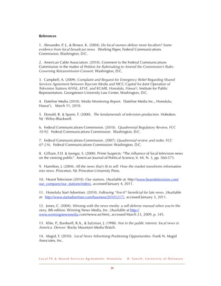 References

1. Alexander, P. J., & Brown, K. (2004). Do local owners deliver more localism? Some
evidence from local broadcast news. Working Paper, Federal Communications
Commission, Washington, D.C.

2. American Cable Association. (2010). Comment to the Federal Communications
Commission in the matter of Petition for Rulemaking to Amend the Commission’s Rules
Governing Retransmission Consent. Washington, D.C.

3. Campbell, A. (2009). Complaint and Request for Emergency Relief Regarding Shared
Services Agreement between Raycom Media and MCG Capital for Joint Operation of
Television Stations KHNL, KFVE, and KGMB, Honolulu, Hawai`i. Institute for Public
Representation, Georgetown University Law Center. Washington, D.C.

4. Dateline Media (2010). Media Monitoring Report. Dateline Media Inc., Honolulu,
Hawai’i, March 11, 2010.

5. Donald, R. & Spann, T. (2000). The fundamentals of television production. Hoboken,
NJ : Wiley-Blackwell.

6. Federal Communications Commission. (2010). Quadrennial Regulatory Review, FCC
10-92. Federal Communications Commission: Washington, D.C.

7. Federal Communications Commission. (2007). Quadrennial review and order, FCC
07-216. Federal Communications Commission: Washington, D.C.

8. Gilliam, F.D. & Iyengar, S. (2000). Prime Suspects: “The inﬂuence of local television news
on the viewing public”. American Journal of Political Science, V. 44, N. 3, pp. 560-573.

9. Hamilton, J. (2004). All the news that’s ﬁt to sell: How the market transforms information
into news. Princeton, NJ: Princeton University Press.

10. Hearst Television (2010). Our stations. [Available at: http://www.hearsttelevision.com/
our_company/our_stations/index], accessed January 4, 2011.

11. Honolulu Start Advertiser. (2010). Following “ﬁve-0” beneﬁcial for late news. [Available
at: http://www.startadvertiser.com/business/20101217], accessed January 3, 2011.

12. Jones, C. (2004). Winning with the news media: a self defense manual when you’re the
story, 8th edition. Winning News Media, Inc. [Available at http://
www.winningnewsmedia.com/newscast.htm], accessed March 23, 2009. p. 345.

13. Klite, P., Bardwell, R.A., & Salzman, J. (1998). Not in the public interest: local news in
America. Denver: Rocky Mountain Media Watch.

14. Magid, F. (2010). Local News Advertising Positioning Opportunities. Frank N. Magid
Associates, Inc.




Local TV & Shared Services Agreements: Honolulu            D . Ya n i c h , U n i v e r s i t y o f D e l a w a r e


                                                33
 