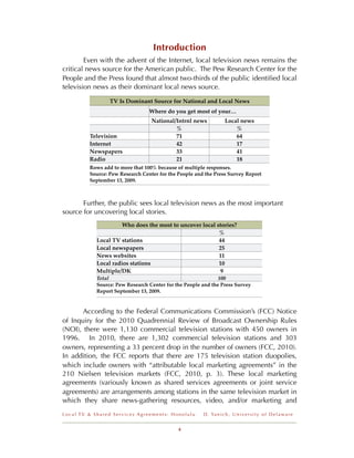 Introduction
!       Even with the advent of the Internet, local television news remains the
critical news source for the American public. The Pew Research Center for the
People and the Press found that almost two-thirds of the public identiﬁed local
television news as their dominant local news source.

                 TV Is Dominant Source for National and Local News
                                 Where do you get most of your…
                                  National/Intrnl news              Local news
                                           %                            %
         Television                        71                           64
         Internet                          42                           17
         Newspapers                        33                           41
         Radio                             21                           18
         Rows add to more that 100% because of multiple responses.
         Source: Pew Research Center for the People and the Press Survey Report
         September 13, 2009.



       Further, the public sees local television news as the most important
source for uncovering local stories.
                      Who does the most to uncover local stories?
                                                          %
            Local TV stations                             44
            Local newspapers                              25
            News websites                                 11
            Local radios stations                         10
            Multiple/DK                                    9
            Total                                             100
            Source: Pew Research Center for the People and the Press Survey
            Report September 13, 2009.


       According to the Federal Communications Commission’s (FCC) Notice
of Inquiry for the 2010 Quadrennial Review of Broadcast Ownership Rules
(NOI), there were 1,130 commercial television stations with 450 owners in
1996. In 2010, there are 1,302 commercial television stations and 303
owners, representing a 33 percent drop in the number of owners (FCC, 2010).
In addition, the FCC reports that there are 175 television station duopolies,
which include owners with “attributable local marketing agreements” in the
210 Nielsen television markets (FCC, 2010, p. 3). These local marketing
agreements (variously known as shared services agreements or joint service
agreements) are arrangements among stations in the same television market in
which they share news-gathering resources, video, and/or marketing and
Local TV & Shared Services Agreements: Honolulu        D . Ya n i c h , U n i v e r s i t y o f D e l a w a r e


                                             4
 