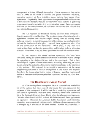 management activities. Although the earliest of these agreements date as far
back as 2000, in the midst of national and global economic instability,
increasing numbers of local television news stations have signed these
agreements. Purportedly, these agreements are expected to help relieve some
of the economic burdens that are shouldered by local stations in gathering
news content or other activities. It is uncertain what impact these agreements
will have on the overall content of local news in markets with stations that
have adopted this practice.

       The FCC regulates the broadcast industry based on three principles---
diversity, competition and localism. The implementation of the shared service
agreements, whether they involve simply sharing video to sharing news-
gathering resources to overall management of the station, has implications for
each of the fundamental principles. How will these agreements affect, if at
all, the construction of the newscasts?      What effect, if any, will such
constructions have on diversity, competition and localism in local television
markets? What effect, if any, do these agreements have on the nature of news?

        By any measure, the shared services agreements that have been
concluded among the owners of television stations in the same market change
the operation of the stations that are part of the agreement. That is their
intended goal. Aspects of the stations--news, marketing, advertising, etc.—are
shared among the parties to achieve some economies of scale in the operation
of the stations. This research is an empirical examination of the news
programming outcomes of such an arrangement in one market and it speaks
directly to the issues raised in the Notice of Inquiry regarding quadrennial
review of media ownership rules published by the FCC on May 25, 2010 (FCC
10-92).

                 The Honolulu Television Market
         As of the writing of this monograph, the FCC does not have a deﬁnitive
list of the stations that have entered into Shared Services Agreements (for
purposes of this monograph, I will include local marketing agreements and
joint services agreements under this term). Therefore, there is not a deﬁnitive
list of the Designated Market Areas (DMA) where the phenomenon is present.
Our own efforts have identiﬁed, at least, 45 DMAs in which these agreements
are operative. However, the American Cable Association (ACA) identiﬁes
ownership arrangements of 36 instances in 34 DMAs of common ownership
of multiple Big 4 afﬁliates in the same market. Further, ACA identiﬁes 57


Local TV & Shared Services Agreements: Honolulu   D . Ya n i c h , U n i v e r s i t y o f D e l a w a r e


                                         5
 