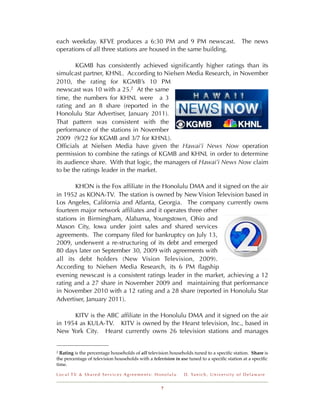 each weekday. KFVE produces a 6:30 PM and 9 PM newscast.                                             The news
operations of all three stations are housed in the same building.

        KGMB has consistently achieved signiﬁcantly higher ratings than its
simulcast partner, KHNL. According to Nielsen Media Research, in November
2010, the rating for KGMB’s 10 PM
newscast was 10 with a 25.2 At the same
time, the numbers for KHNL were a 3
rating and an 8 share (reported in the
Honolulu Star Advertiser, January 2011).
That pattern was consistent with the
performance of the stations in November
2009 (9/22 for KGMB and 3/7 for KHNL).
Ofﬁcials at Nielsen Media have given the Hawai’i News Now operation
permission to combine the ratings of KGMB and KHNL in order to determine
its audience share. With that logic, the managers of Hawai’i News Now claim
to be the ratings leader in the market.

       KHON is the Fox afﬁliate in the Honolulu DMA and it signed on the air
in 1952 as KONA-TV. The station is owned by New Vision Television based in
Los Angeles, California and Atlanta, Georgia. The company currently owns
fourteen major network afﬁliates and it operates three other
stations in Birmingham, Alabama, Youngstown, Ohio and
Mason City, Iowa under joint sales and shared services
agreements. The company ﬁled for bankruptcy on July 13,
2009, underwent a re-structuring of its debt and emerged
80 days later on September 30, 2009 with agreements with
all its debt holders (New Vision Television, 2009).
According to Nielsen Media Research, its 6 PM ﬂagship
evening newscast is a consistent ratings leader in the market, achieving a 12
rating and a 27 share in November 2009 and maintaining that performance
in November 2010 with a 12 rating and a 28 share (reported in Honolulu Star
Advertiser, January 2011).

      KITV is the ABC afﬁliate in the Honolulu DMA and it signed on the air
in 1954 as KULA-TV. KITV is owned by the Hearst television, Inc., based in
New York City. Hearst currently owns 26 television stations and manages


2 Rating is the percentage households of all television households tuned to a speciﬁc station. Share is
the percentage of television households with a television in use tuned to a speciﬁc station at a speciﬁc
time.

Local TV & Shared Services Agreements: Honolulu               D . Ya n i c h , U n i v e r s i t y o f D e l a w a r e


                                                   7
 