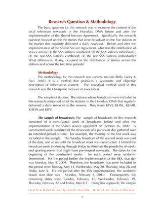 Research Question & Methodology
        The basic question for this research was to examine the content of the
local television newscasts in the Honolulu DMA before and after the
implementation of the Shared Services Agreement. Speciﬁcally, the research
question focused on the the stories that were broadcast on the ﬁve stations in
the market that regularly delivered a daily newscast. Before and after the
implementation of the Shared Service Agreement, what was the distribution of
stories across: (1) the SSA stations combined; (2) the SSA stations individually;
(3) the non-SSA stations combined; (4) the non-SSA stations individually?
What differences, if any, occurred in the distribution of stories across the
stations and across the two time periods?

       Methodology
       The methodology for this research was content analysis (Riffe, Lacey &
Fico, 2005). It is a method that produces a systematic and objective
description of information content. The analytical method used in this
research was the Chi-square measure of association.

        The sample of stations: The stations whose broadcasts were included in
this research comprised all of the stations in the Honolulu DMA that regularly
delivered a daily newscast to the viewers. They were: KFVE, KHNL, KGMB,
KHON and KITV.

       The sample of broadcasts: The sample of broadcasts for this research
consisted of a constructed week of broadcasts before and after the
implementation of the shared service agreement on October 26, 2009. A
constructed week consisted of the newscasts of a particular day gathered over
an extended period of time. For example, the Monday of the ﬁrst week was
included in the sample. The Tuesday broadcast of the second week was part
of the data, and so on until the broadcast week was constructed. I limited the
broadcast week to Monday through Friday to eliminate the possibility of week-
end sporting events that might have pre-empted newscasts. The dates for the
beginning of the constructed weeks          for each period were randomly
determined. For the period before the implementation of the SSA, that day
was Monday, May 4, 2009. Therefore, the broadcasts that were included in
this period were Tuesday, May 12, Wednesday, May 20, Thursday, May 28 and
Friday, June 5. For the period after the SSA implementation, the randomly
drawn start date was       Monday, February 3, 2010.       Consequently, the
remaining dates were Tuesday, February 11, Wednesday, February 19,
Thursday, February 22 and Friday, March 2. Using this approach, the sample

Local TV & Shared Services Agreements: Honolulu   D . Ya n i c h , U n i v e r s i t y o f D e l a w a r e


                                         9
 