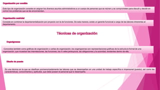 Este tipo de organización consiste en asignar los diversos asuntos administrativos a un cuerpo de personas que se reúnen y se comprometen para discutir y decidir en
común los problemas que se les encomiendan.
Consiste en combinar la departamentalización por proyecto con la de funciones. De esta manera, existe un gerente funcional a cargo de las labores inherentes al
departamento.
Conocidos también como gráficas de organización o cartas de organización, los organigramas son representaciones gráficas de la estructura formal de una
organización, que muestran las interrelaciones, las funciones, los ni veles jerárquicos, las obligaciones y la autoridad, existentes dentro de ella.
Es una técnica en la que se clasifican pormenorizadamente las labores que se desempeñan en una unidad de trabajo específica e impersonal (puesto), así como las
características, conocimientos y aptitudes, que debe poseer el personal que lo desempeña.
 