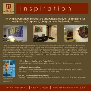 I n s p iration
www.dhartdesign.com



     Providing Creative, Innovative and Cost Effective Art Solutions for
         Healthcare, Corporate, Liturgical and Residential Clients




Using evidence-based design techniques, creative and cost effective art solutions are developed
for diverse client settings. The process begins with an art design visioning session to identify client’s
project requirements. These requirements vary from expressing calmness in a behavioral healthcare
unit, giving inspiration to a liturgical setting to providing an air of refinement in a corporation’s lobby.
Project management expertise is then used to successfully implement all aspects of art placement,
which is comprised of the following:

                      • Client Communication and Presentations
                       Including art design visioning, planning and project development sessions

                      • Art Search and Sourcing
                        Identifying emerging and established artists specific to clients needs as well
                       as featuring innovative sustainable art sourcing

                      • Project Installation and Completion
                       Coordinate and implementing final art installations with great project outcomes
Dyan Westman
at the Milwaukee
Museum of Art
                                                                                                               1


     DYAN WESTMAN                     612.418.0821              DRWestman@yahoo.com
 