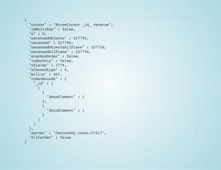 {
"cursor":"BtreeCursor_id_reverse",
"isMultiKey":false,
"n":0,
"nscannedObjects":227756,
"nscanned":227756,
"nscannedObjectsAllPlans":227756,
"nscannedAllPlans":227756,
"scanAndOrder":false,
"indexOnly":false,
"nYields":1779,
"nChunkSkips":0,
"millis":461,
"indexBounds":{
"_id":[
[
{
"$maxElement":1
},
{
"$minElement":1
}
]
]
},
"server":"Jaroussky.local:27017",
"filterSet":false
}
 