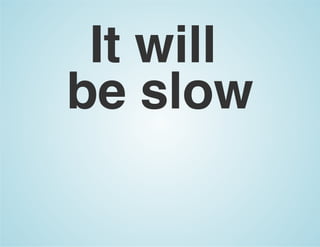 It will
be slow
 