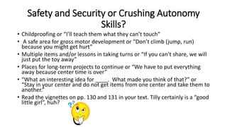 Safety and Security or Crushing Autonomy 
Skills? 
• Childproofing or “I’ll teach them what they can’t touch” 
• A safe area for gross motor development or “Don’t climb (jump, run) 
because you might get hurt” 
• Multiple items and/or lessons in taking turns or “If you can’t share, we will 
just put the toy away” 
• Places for long-term projects to continue or “We have to put everything 
away because center time is over” 
• “What an interesting idea for ____. What made you think of that?” or 
“Stay in your center and do not get items from one center and take them to 
another.” 
• Read the vignettes on pp. 130 and 131 in your text. Tilly certainly is a “good 
little girl”, huh? 
 