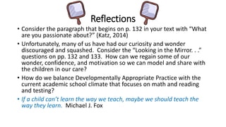 Reflections 
• Consider the paragraph that begins on p. 132 in your text with “What 
are you passionate about?” (Katz, 2014) 
• Unfortunately, many of us have had our curiosity and wonder 
discouraged and squashed. Consider the “Looking in the Mirror. . .” 
questions on pp. 132 and 133. How can we regain some of our 
wonder, confidence, and motivation so we can model and share with 
the children in our care? 
• How do we balance Developmentally Appropriate Practice with the 
current academic school climate that focuses on math and reading 
and testing? 
• If a child can’t learn the way we teach, maybe we should teach the 
way they learn. Michael J. Fox 
 