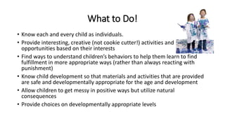 What to Do! 
• Know each and every child as individuals. 
• Provide interesting, creative (not cookie cutter!) activities and 
opportunities based on their interests 
• Find ways to understand children’s behaviors to help them learn to find 
fulfillment in more appropriate ways (rather than always reacting with 
punishment) 
• Know child development so that materials and activities that are provided 
are safe and developmentally appropriate for the age and development 
• Allow children to get messy in positive ways but utilize natural 
consequences 
• Provide choices on developmentally appropriate levels 
 
