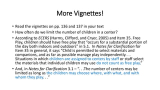 More Vignettes! 
• Read the vignettes on pp. 136 and 137 in your text 
• How often do we limit the number of children in a center? 
• According to ECERS (Harms, Clifford, and Cryer, 2005) and Item 35. Free 
Play, children should have free play that “occurs for a substantial portion of 
the day both indoors and outdoors” in 5.1. In Notes for Clarification for 
Item 35 in general, it says “Child is permitted to select materials and 
companions, and as far as possible manage play independently. . . 
Situations in which children are assigned to centers by staff or staff select 
the materials that individual children may use do not count as free play.” 
• And, in Notes for Clarification 3.1 – “. . .The number of centers may be 
limited as long as the children may choose where, with what, and with 
whom they play. . .” 
 