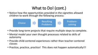 What to Do! (cont.) 
• Notice how the opportunities provided in the vignettes allowed 
children to work through the following process: 
Choice 
Resulting 
Problems 
Problem-solving 
• Provide long-term projects that require multiple steps to complete. 
• Mental model your own thought processes related to skills of 
autonomy 
• Provide child-centered experiences rather than teacher-centered 
classes 
• Practice, practice, practice! This does not happen automatically!!! 
 
