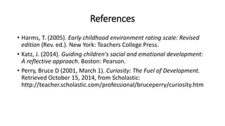 References 
• Harms, T. (2005). Early childhood environment rating scale: Revised 
edition (Rev. ed.). New York: Teachers College Press. 
• Katz, J. (2014). Guiding children's social and emotional development: 
A reflective approach. Boston: Pearson. 
• Perry, Bruce D (2001, March 1). Curiosity: The Fuel of Development. 
Retrieved October 15, 2014, from Scholastic: 
http://teacher.scholastic.com/professional/bruceperry/curiosity.htm 
