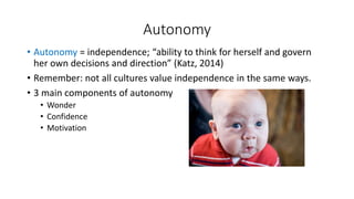 Autonomy 
• Autonomy = independence; “ability to think for herself and govern 
her own decisions and direction” (Katz, 2014) 
• Remember: not all cultures value independence in the same ways. 
• 3 main components of autonomy 
• Wonder 
• Confidence 
• Motivation 
 