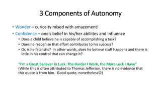 3 Components of Autonomy 
• Wonder – curiosity mixed with amazement! 
• Confidence – one’s belief in his/her abilities and influence 
• Does a child believe he is capable of accomplishing a task? 
• Does he recognize that effort contributes to his success? 
• Or, is he fatalistic? In other words, does he believe stuff happens and there is 
little in his control that can change it? 
“I’m a Great Believer in Luck. The Harder I Work, the More Luck I Have” 
(While this is often attributed to Thomas Jefferson, there is no evidence that 
this quote is from him. Good quote, nonetheless) 
 