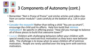 3 Components of Autonomy (cont.) 
• Remember “Not in Praise of Praise” and similar articles and video clips 
from an earlier module? Look carefully at the bottom of p. 124 in your 
text. 
• Consider the research! Rather than telling a child “You are so smart!”, 
encourage the child and his efforts. Help him build that intrinsic 
motivation! Be specific in offering praise: “How did you manage to balance 
all of those pieces to build that awesome tower?” 
• Caveat: Children with challenging behaviors (often your children with 
special needs) may need extrinsic motivation as they learn new behavior 
skills. The challenge is to know when to wean children off of extrinsic 
motivators. People are rarely satisfied over the long term with extrinsic 
motivators. 
 