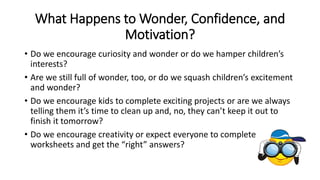 What Happens to Wonder, Confidence, and 
Motivation? 
• Do we encourage curiosity and wonder or do we hamper children’s 
interests? 
• Are we still full of wonder, too, or do we squash children’s excitement 
and wonder? 
• Do we encourage kids to complete exciting projects or are we always 
telling them it’s time to clean up and, no, they can’t keep it out to 
finish it tomorrow? 
• Do we encourage creativity or expect everyone to complete 
worksheets and get the “right” answers? 
 