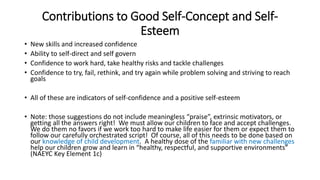 Contributions to Good Self-Concept and Self- 
Esteem 
• New skills and increased confidence 
• Ability to self-direct and self govern 
• Confidence to work hard, take healthy risks and tackle challenges 
• Confidence to try, fail, rethink, and try again while problem solving and striving to reach 
goals 
• All of these are indicators of self-confidence and a positive self-esteem 
• Note: those suggestions do not include meaningless “praise”, extrinsic motivators, or 
getting all the answers right! We must allow our children to face and accept challenges. 
We do them no favors if we work too hard to make life easier for them or expect them to 
follow our carefully orchestrated script! Of course, all of this needs to be done based on 
our knowledge of child development. A healthy dose of the familiar with new challenges 
help our children grow and learn in “healthy, respectful, and supportive environments” 
(NAEYC Key Element 1c) 
 