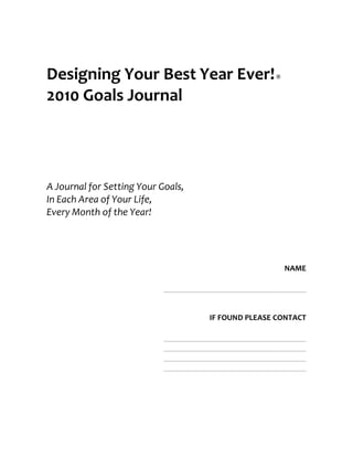 Designing Your Best Year Ever!                         ®


2010 Goals Journal




A Journal for Setting Your Goals,
In Each Area of Your Life,
Every Month of the Year!




                                                           NAME

                            ___________________________________


                                       IF FOUND PLEASE CONTACT

                            ___________________________________
                            ___________________________________
                            ___________________________________
                            ___________________________________
 