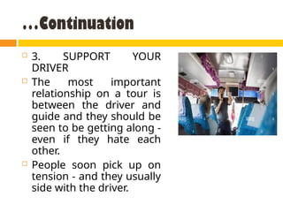 …Continuation
 3. SUPPORT YOUR
DRIVER
 The most important
relationship on a tour is
between the driver and
guide and they should be
seen to be getting along -
even if they hate each
other.
 People soon pick up on
tension - and they usually
side with the driver.
 