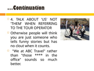 …Continuation
 4. TALK ABOUT 'US' NOT
'THEM' WHEN REFERRING
TO THE TOUR OPERATOR
 Otherwise people will think
you are just someone who
tells funny stories but has
no clout when it counts.
 "We at ABC Travel" rather
than "those **** in the
office" sounds so much
better.
 