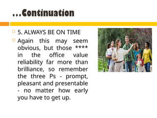 …Continuation
 5. ALWAYS BE ON TIME
 Again this may seem
obvious, but those ****
in the office value
reliability far more than
brilliance, so remember
the three Ps - prompt,
pleasant and presentable
- no matter how early
you have to get up.
 