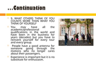 …Continuation
 9. WHAT OTHERS THINK OF YOU
COUNTS MORE THAN WHAT YOU
THINK OF YOURSELF
 You may have all the
academic/professional
qualifications in the world and
have been in the business for
years (decades) but you have to
reinvent yourself for every tour
and every group.
 People have a good antenna for
someone going through the
motions who no longer cares
about their passengers.
 Experience is important but it is no
substitute for enthusiasm.
 
