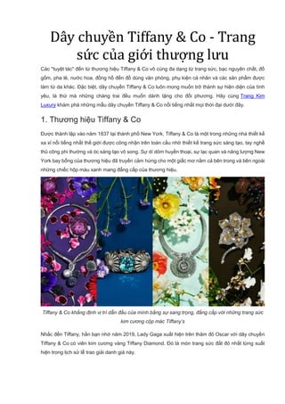 Dây chuyền Tiffany & Co - Trang
sức của giới thượng lưu
Các ''tuyệt tác'' đến từ thương hiệu Tiffany & Co vô cùng đa dạng từ trang sức, bạc nguyên chất, đồ
gốm, pha lê, nước hoa, đồng hồ đến đồ dùng văn phòng, phụ kiện cá nhân và các sản phẩm được
làm từ da khác. Đặc biệt, dây chuyền Tiffany & Co luôn mong muốn trở thành sự hiện diện của tình
yêu, là thứ mà những chàng trai đều muốn dành tặng cho đối phương. Hãy cùng Trang Kim
Luxury khám phá những mẫu dây chuyền Tiffany & Co nổi tiếng nhất mọi thời đại dưới đây.
1. Thương hiệu Tiffany & Co
Được thành lập vào năm 1837 tại thành phố New York, Tiffany & Co là một trong những nhà thiết kế
xa xỉ nổi tiếng nhất thế giới được công nhận trên toàn cầu nhờ thiết kế trang sức sáng tạo, tay nghề
thủ công phi thường và óc sáng tạo vô song. Sự dí dỏm huyền thoại, sự lạc quan và năng lượng New
York bay bổng của thương hiệu đã truyền cảm hứng cho một giấc mơ nằm cả bên trong và bên ngoài
những chiếc hộp màu xanh mang đẳng cấp của thương hiệu.
Tiffany & Co khẳng định vị trí dẫn đầu của mình bằng sự sang trọng, đẳng cấp với những trang sức
kim cương cộp mác Tiffany’s
Nhắc đến Tiffany, hẳn bạn nhớ năm 2019, Lady Gaga xuất hiện trên thảm đỏ Oscar với dây chuyền
Tiffany & Co có viên kim cương vàng Tiffany Diamond. Đó là món trang sức đắt đỏ nhất từng xuất
hiện trong lịch sử lễ trao giải danh giá này.
 