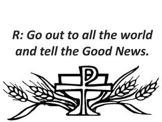 R: Go out to all the world
and tell the Good News.
 