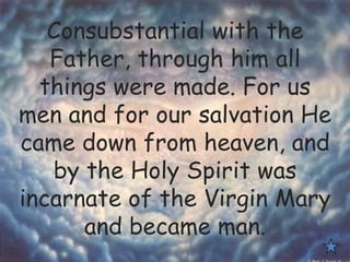 Consubstantial with the
Father, through him all
things were made. For us
men and for our salvation He
came down from heaven, and
by the Holy Spirit was
incarnate of the Virgin Mary
and became man.
 