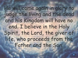 He will come again in glory to
judge the living and the dead
and his Kingdom will have no
end. I believe in the Holy
Spirit, the Lord, the giver of
life, who proceeds from the
Father and the Son.
 