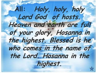 All: Holy, holy, holy
Lord God of hosts.
Heaven and earth are full
of your glory, Hosanna in
the highest. Blessed is he
who comes in the name of
the Lord. Hosanna in the
highest.
 