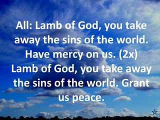 All: Lamb of God, you take
away the sins of the world.
Have mercy on us. (2x)
Lamb of God, you take away
the sins of the world. Grant
us peace.
 