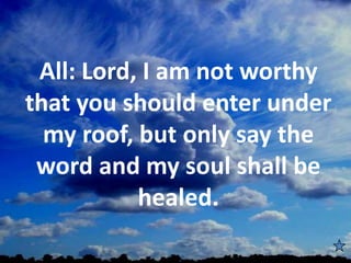 All: Lord, I am not worthy
that you should enter under
my roof, but only say the
word and my soul shall be
healed.
 