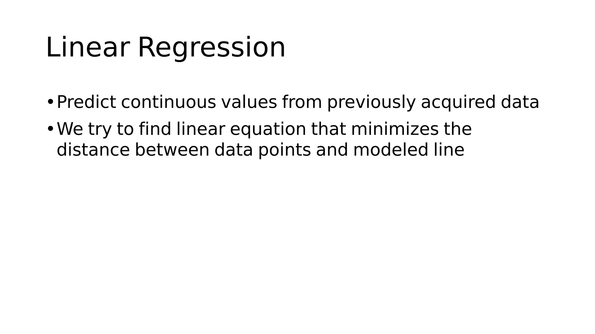 Linear Regression
•Predict continuous values from previously acquired data
•We try to find linear equation that minimizes the
distance between data points and modeled line
 