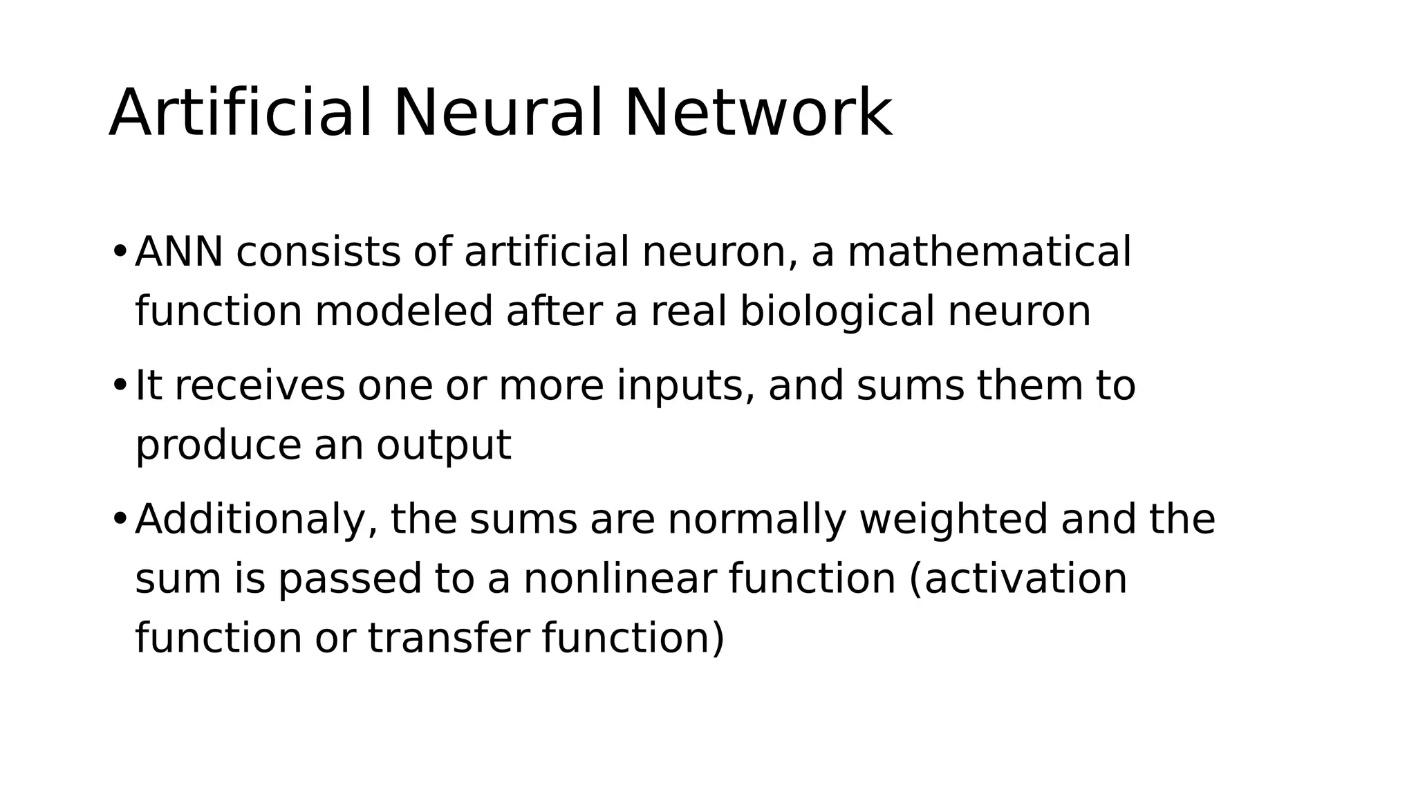Artificial Neural Network
•ANN consists of artificial neuron, a mathematical
function modeled after a real biological neuron
•It receives one or more inputs, and sums them to
produce an output
•Additionaly, the sums are normally weighted and the
sum is passed to a nonlinear function (activation
function or transfer function)
 