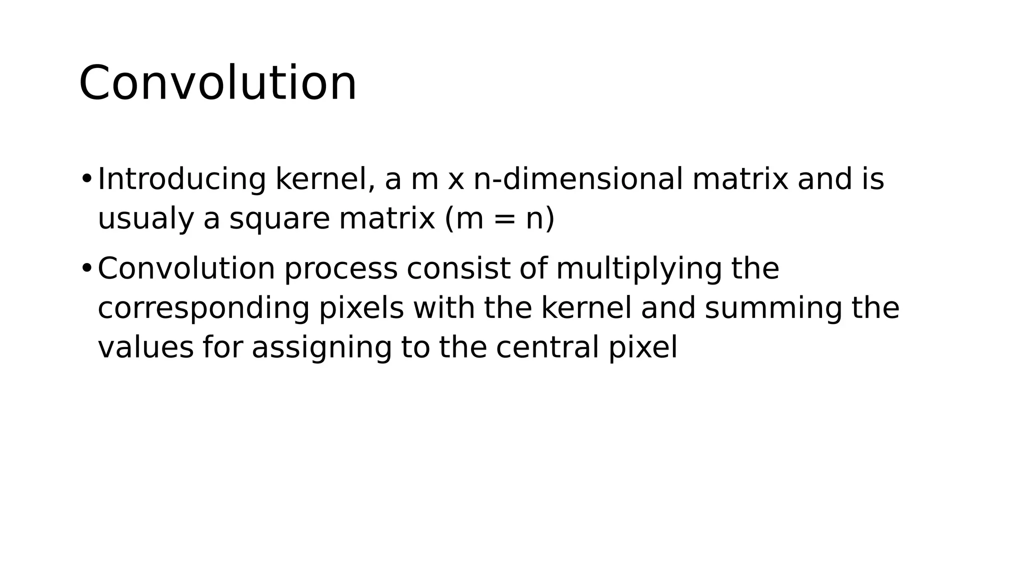 Convolution
•Introducing kernel, a m x n-dimensional matrix and is
usualy a square matrix (m = n)
•Convolution process consist of multiplying the
corresponding pixels with the kernel and summing the
values for assigning to the central pixel
 