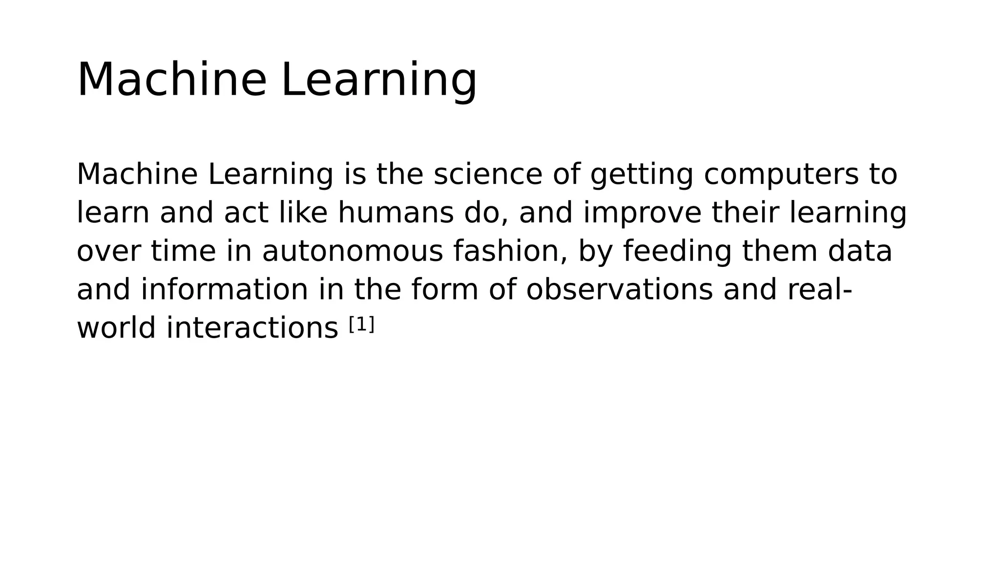 Machine Learning
Machine Learning is the science of getting computers to
learn and act like humans do, and improve their learning
over time in autonomous fashion, by feeding them data
and information in the form of observations and real-
world interactions [1]
 